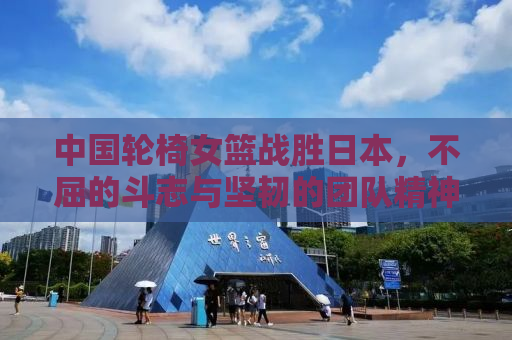 中国轮椅女篮战胜日本，不屈的斗志与坚韧的团队精神闪耀全场
