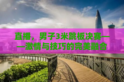 直播，男子3米跳板决赛——激情与技巧的完美融合