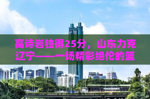 高诗岩独得25分，山东力克辽宁——一场精彩绝伦的篮球盛宴