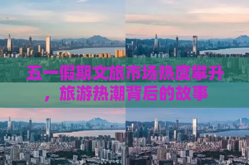 五一假期文旅市场热度攀升，旅游热潮背后的故事