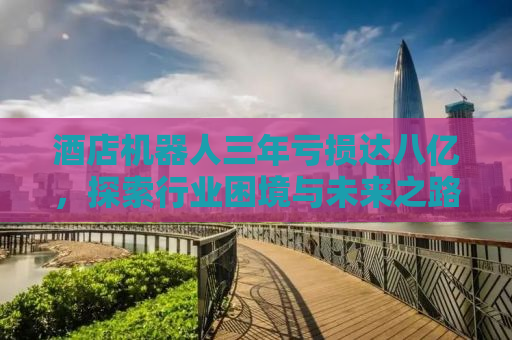 酒店机器人三年亏损达八亿，探索行业困境与未来之路