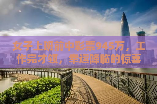 女子上班前中彩票945万，工作完才领，幸运降临的惊喜与理智应对的典范