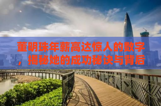 董明珠年薪高达惊人的数字，揭秘她的成功秘诀与背后的故事——董明珠年薪高达惊人的数字背后的故事与成功秘诀揭晓！