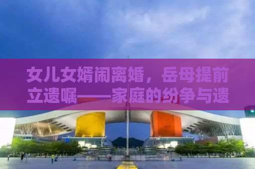 女儿女婿闹离婚，岳母提前立遗嘱——家庭的纷争与遗产的深思