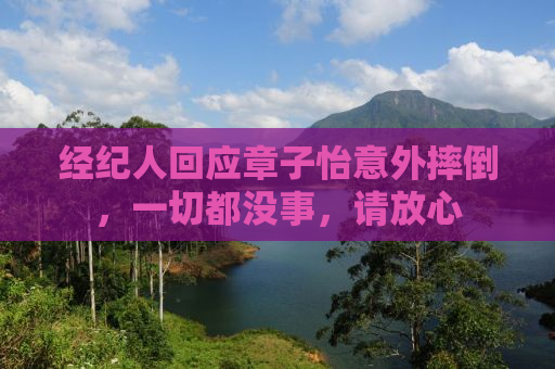 经纪人回应章子怡意外摔倒，一切都没事，请放心