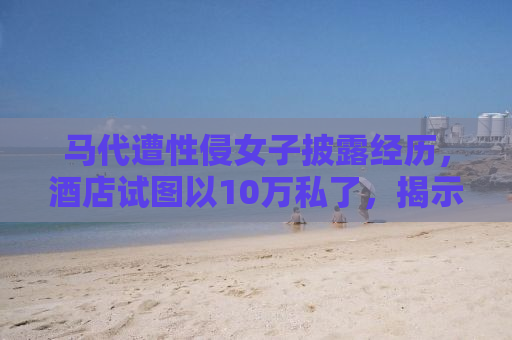 马代遭性侵女子披露经历，酒店试图以10万私了，揭示旅游安全背后的真相