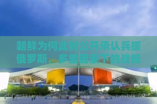朝鲜为何此时公开承认兵援俄罗斯，多重因素下的战略考量