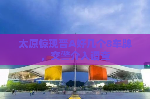 太原惊现晋A好几个8车牌，交警介入调查