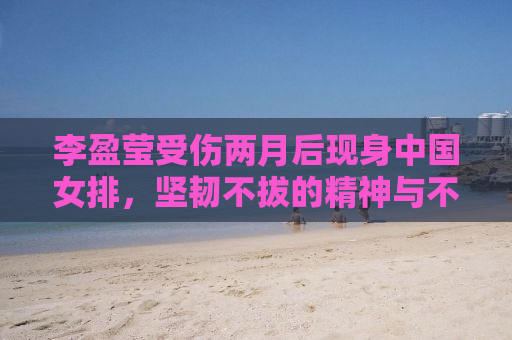 李盈莹受伤两月后现身中国女排，坚韧不拔的精神与不屈不挠的斗志