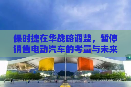 保时捷在华战略调整，暂停销售电动汽车的考量与未来展望