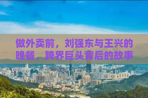 做外卖前，刘强东与王兴的晚餐，跨界巨头背后的故事