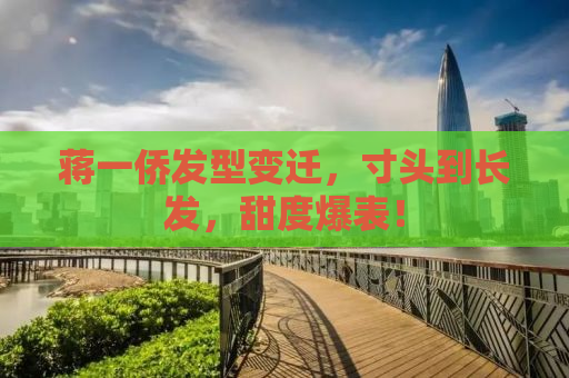 蒋一侨发型变迁，寸头到长发，甜度爆表！