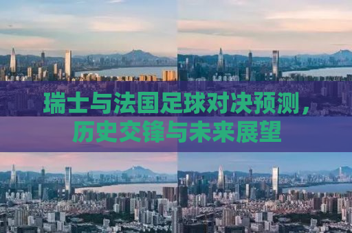 瑞士与法国足球对决预测，历史交锋与未来展望