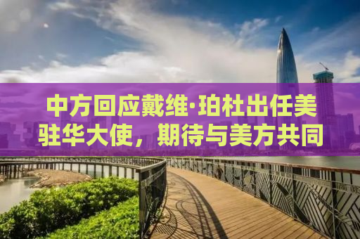 中方回应戴维·珀杜出任美驻华大使，期待与美方共同推动中美关系重回正轨