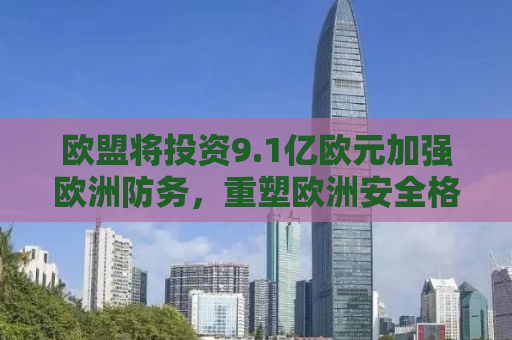 欧盟将投资9.1亿欧元加强欧洲防务，重塑欧洲安全格局的战略决策