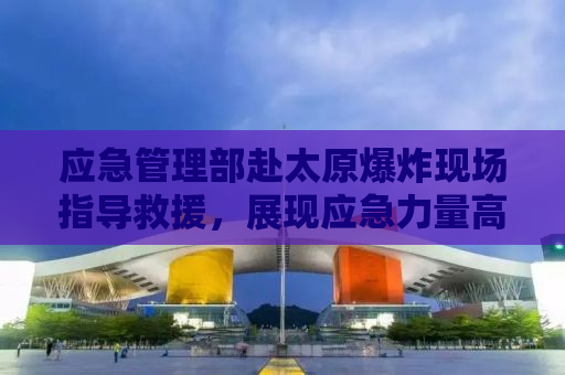 应急管理部赴太原爆炸现场指导救援，展现应急力量高效协同作战能力