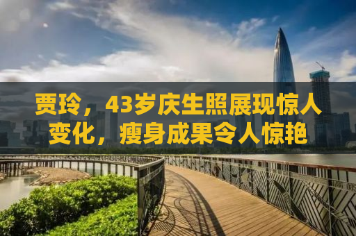 贾玲，43岁庆生照展现惊人变化，瘦身成果令人惊艳