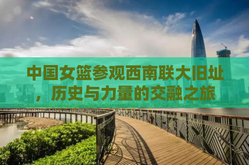 中国女篮参观西南联大旧址，历史与力量的交融之旅