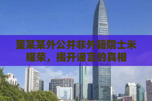 董某某外公并非外籍院士米耀荣，揭开谣言的真相