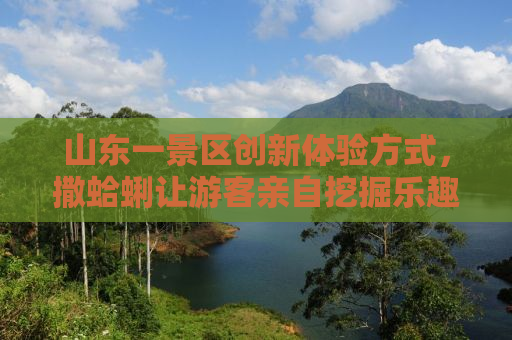 山东一景区创新体验方式，撒蛤蜊让游客亲自挖掘乐趣无穷