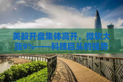 美股开盘集体高开，微软大涨9%——科技巨头的强势表现与全球股市的联动效应