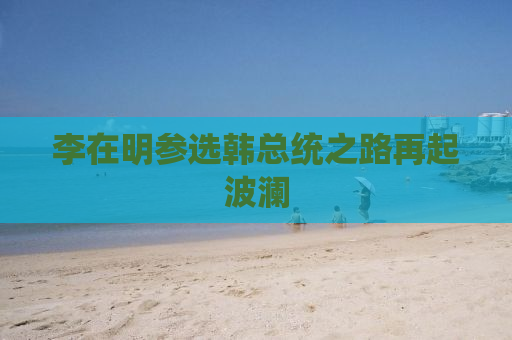 李在明参选韩总统之路再起波澜