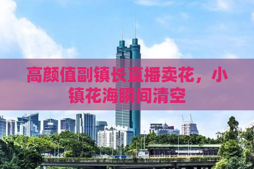 高颜值副镇长直播卖花，小镇花海瞬间清空
