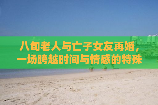 八旬老人与亡子女友再婚，一场跨越时间与情感的特殊联姻