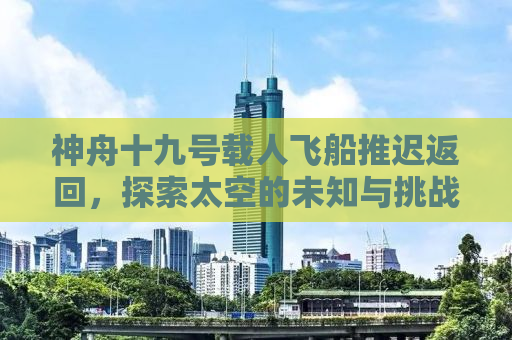 神舟十九号载人飞船推迟返回，探索太空的未知与挑战