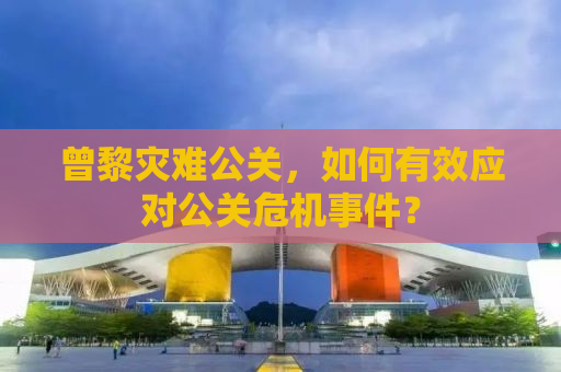 曾黎灾难公关，如何有效应对公关危机事件？
