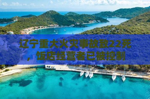 辽宁重大火灾事故致22死，饭店经营者已被控制