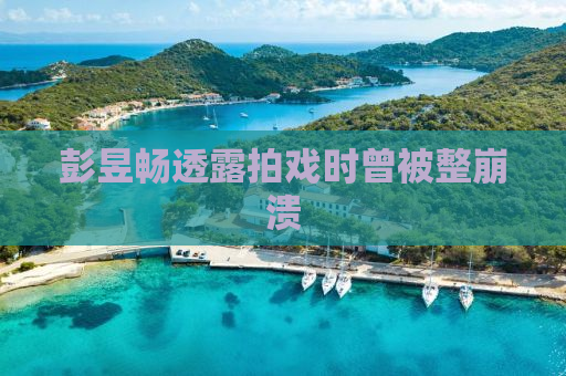 彭昱畅透露拍戏时曾被整崩溃