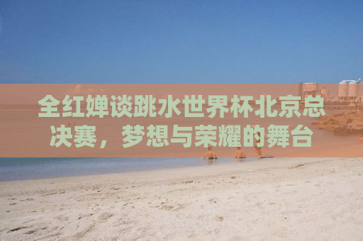 全红婵谈跳水世界杯北京总决赛，梦想与荣耀的舞台