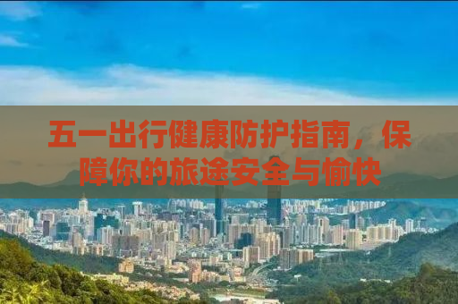 五一出行健康防护指南，保障你的旅途安全与愉快