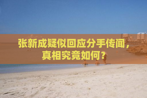 张新成疑似回应分手传闻，真相究竟如何？