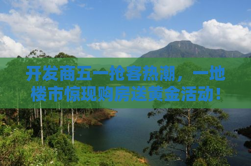 开发商五一抢客热潮，一地楼市惊现购房送黄金活动！