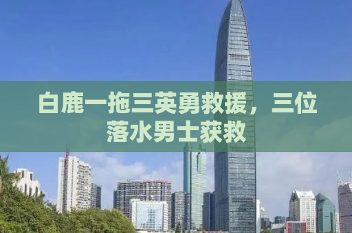 白鹿一拖三英勇救援，三位落水男士获救