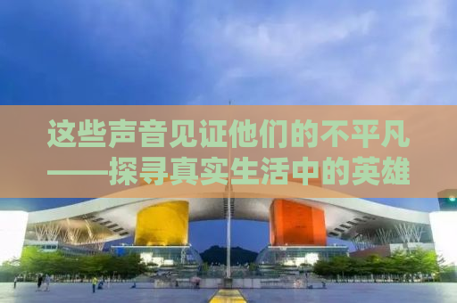 这些声音见证他们的不平凡——探寻真实生活中的英雄故事