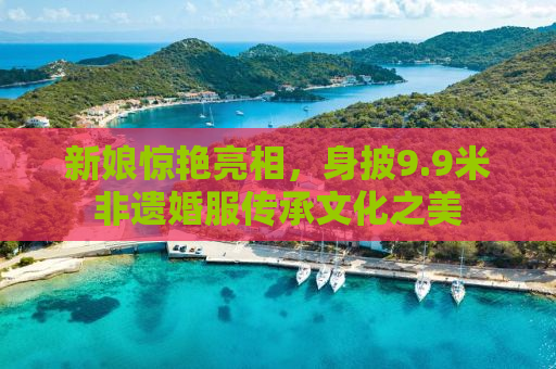 新娘惊艳亮相，身披9.9米非遗婚服传承文化之美