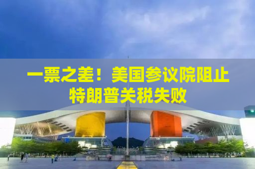 一票之差！美国参议院阻止特朗普关税失败