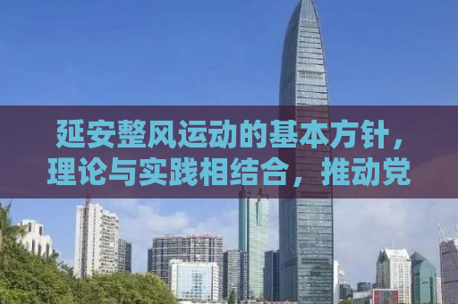 延安整风运动的基本方针，理论与实践相结合，推动党的自我革新与进步