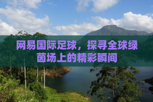 网易国际足球，探寻全球绿茵场上的精彩瞬间