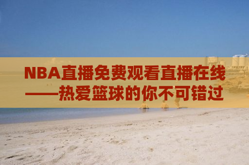 NBA直播免费观看直播在线——热爱篮球的你不可错过