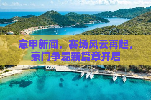 意甲新闻，赛场风云再起，豪门争霸新篇章开启