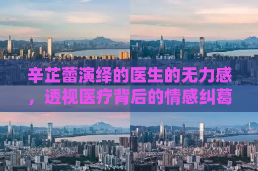 辛芷蕾演绎的医生的无力感，透视医疗背后的情感纠葛与人性挣扎