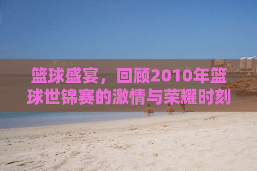 篮球盛宴，回顾2010年篮球世锦赛的激情与荣耀时刻