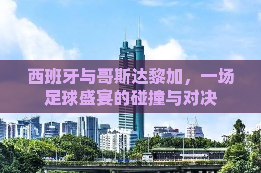 西班牙与哥斯达黎加，一场足球盛宴的碰撞与对决