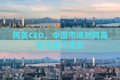 阿美CEO，中国市场对阿美石油至关重要