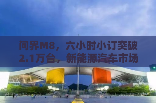 问界M8，六小时小订突破2.1万台，新能源汽车市场的新宠儿