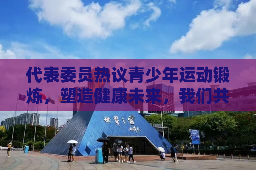 代表委员热议青少年运动锻炼，塑造健康未来，我们共同行动
